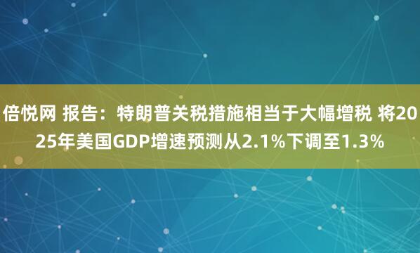 倍悦网 报告：特朗普关税措施相当于大幅增税 将2025年美国GDP增速预测从2.1%下调至1.3%
