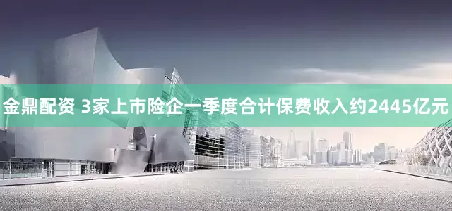 金鼎配资 3家上市险企一季度合计保费收入约2445亿元