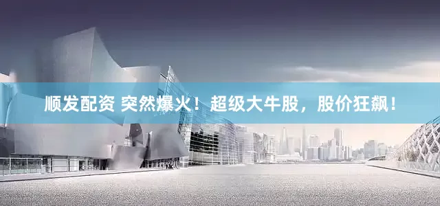 顺发配资 突然爆火！超级大牛股，股价狂飙！