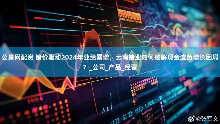 公赢网配资 锗价驱动2024年业绩暴增，云南锗业如何破解现金流负增长困局？_公司_产品_经营