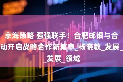 京海策略 强强联手！合肥邮银与合肥移动开启战略合作新篇章_杨晓敏_发展_领域
