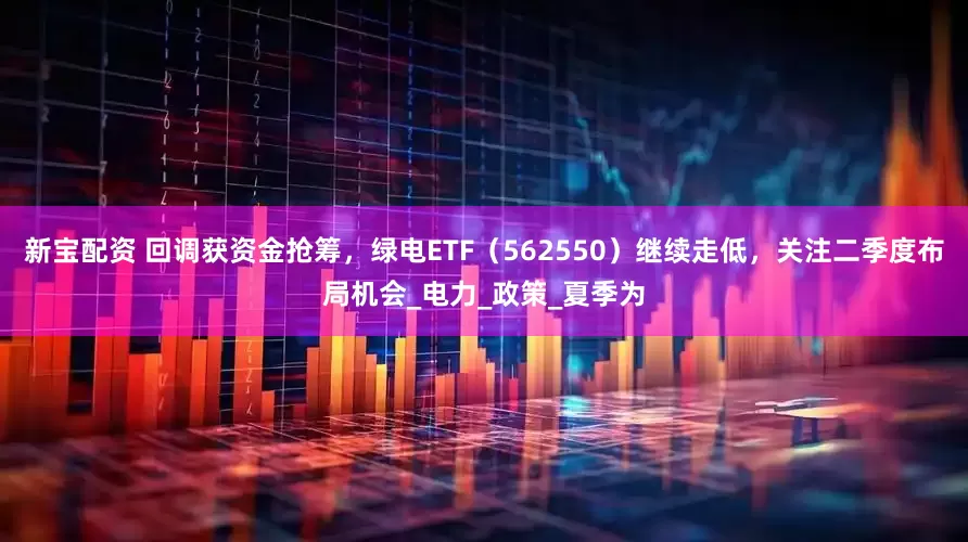 新宝配资 回调获资金抢筹，绿电ETF（562550）继续走低，关注二季度布局机会_电力_政策_夏季为