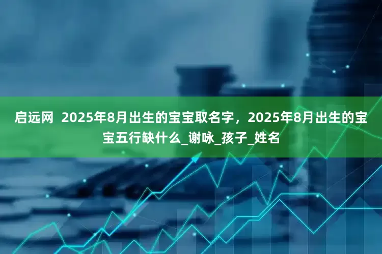 启远网  2025年8月出生的宝宝取名字，2025年8月出生的宝宝五行缺什么_谢咏_孩子_姓名