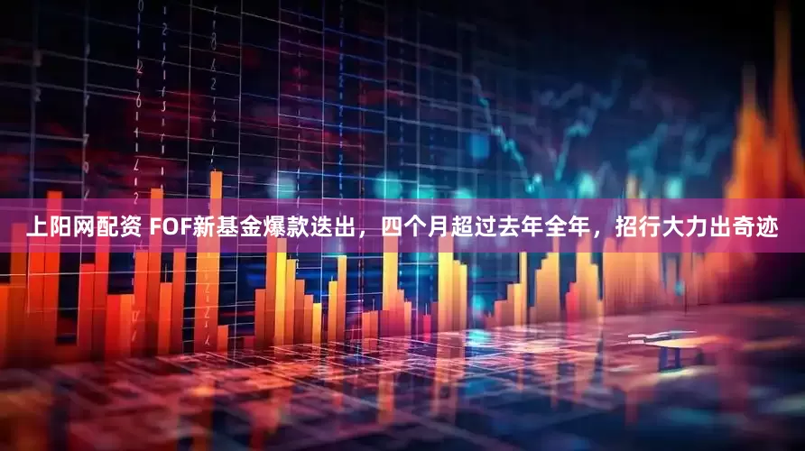 上阳网配资 FOF新基金爆款迭出，四个月超过去年全年，招行大力出奇迹
