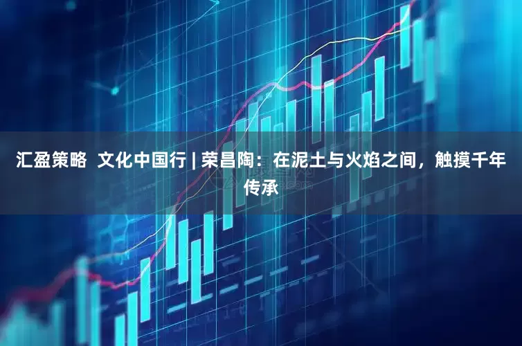 汇盈策略  文化中国行 | 荣昌陶：在泥土与火焰之间，触摸千年传承