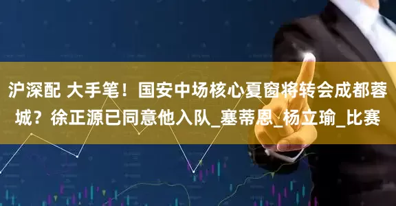 沪深配 大手笔！国安中场核心夏窗将转会成都蓉城？徐正源已同意他入队_塞蒂恩_杨立瑜_比赛