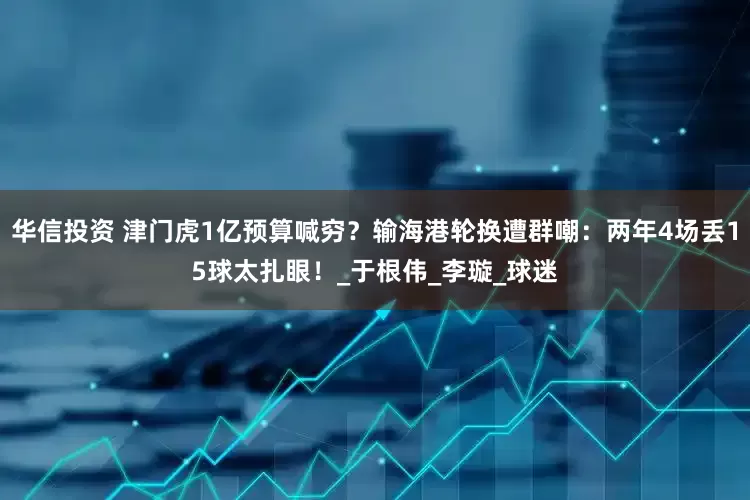 华信投资 津门虎1亿预算喊穷？输海港轮换遭群嘲：两年4场丢15球太扎眼！_于根伟_李璇_球迷
