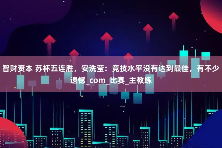 智财资本 苏杯五连胜，安洗莹：竞技水平没有达到最佳，有不少遗憾_com_比赛_主教练