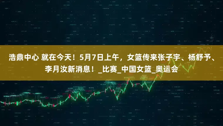 浩鼎中心 就在今天！5月7日上午，女篮传来张子宇、杨舒予、李月汝新消息！_比赛_中国女篮_奥运会