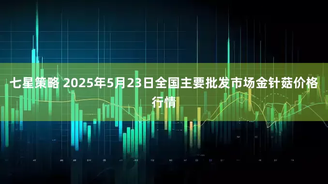 七星策略 2025年5月23日全国主要批发市场金针菇价格行情