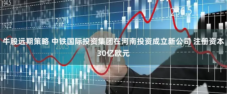 牛股远期策略 中铁国际投资集团在河南投资成立新公司 注册资本30亿欧元