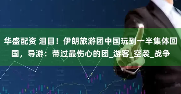华盛配资 泪目！伊朗旅游团中国玩到一半集体回国，导游：带过最伤心的团_游客_空袭_战争
