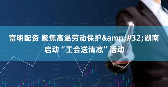 富明配资 聚焦高温劳动保护&#32;湖南启动“工会送清凉”活动