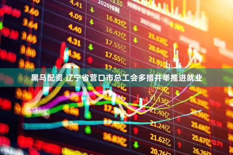 黑马配资 辽宁省营口市总工会多措并举推进就业