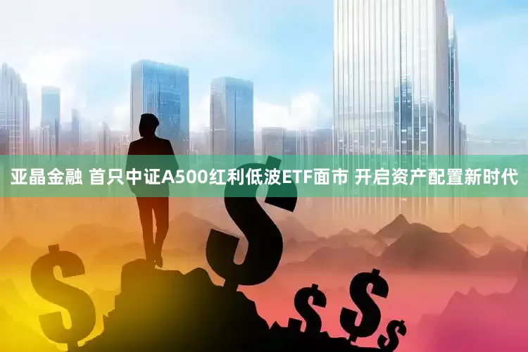 亚晶金融 首只中证A500红利低波ETF面市 开启资产配置新时代