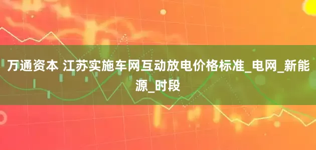 万通资本 江苏实施车网互动放电价格标准_电网_新能源_时段
