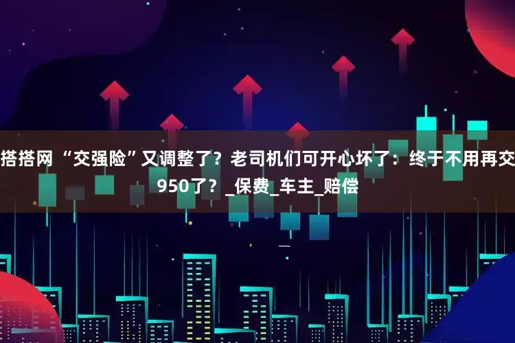 搭搭网 “交强险”又调整了？老司机们可开心坏了：终于不用再交950了？_保费_车主_赔偿