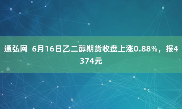通弘网  6月16日乙二醇期货收盘上涨0.88%，报4374元