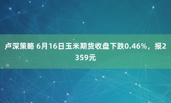 卢深策略 6月16日玉米期货收盘下跌0.46%，报2359元