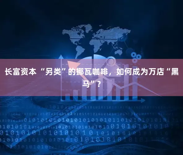 长富资本 “另类”的挪瓦咖啡，如何成为万店“黑马”？