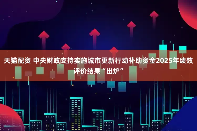 天猫配资 中央财政支持实施城市更新行动补助资金2025年绩效评价结果“出炉”