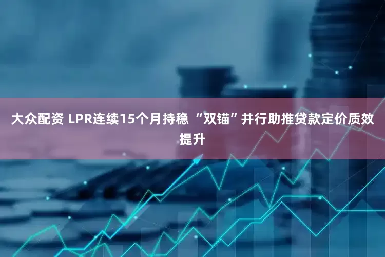 大众配资 LPR连续15个月持稳 “双锚”并行助推贷款定价质效提升